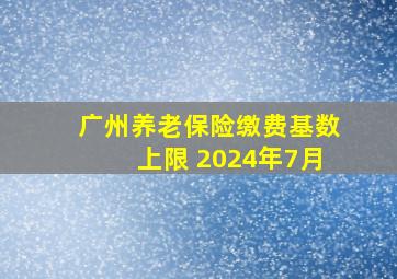 广州养老保险缴费基数上限 2024年7月